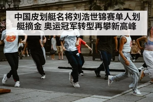 中国皮划艇名将刘浩世锦赛单人划艇摘金 奥运冠军转型再攀新高峰